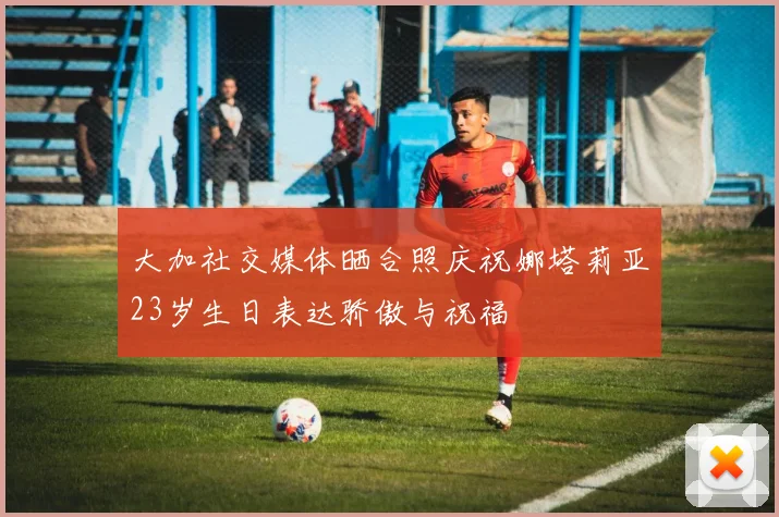 大加社交媒体晒合照庆祝娜塔莉亚23岁生日表达骄傲与祝福