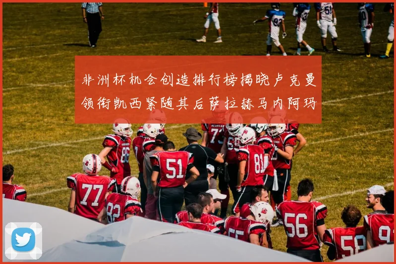 非洲杯机会创造排行榜揭晓卢克曼领衔凯西紧随其后萨拉赫马内阿玛德跻身前五