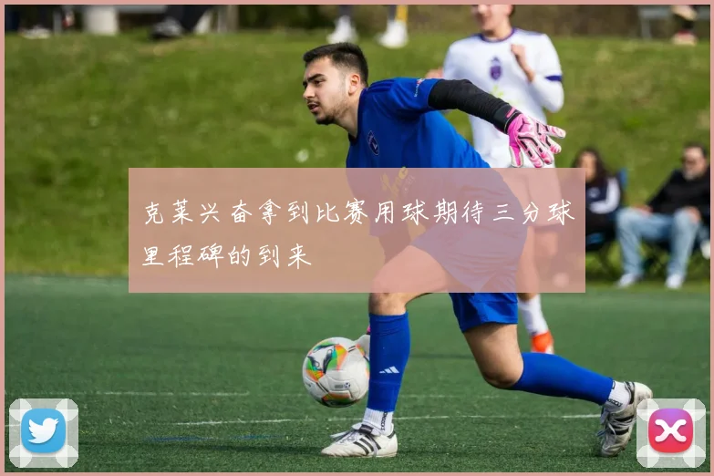 克莱兴奋拿到比赛用球期待三分球里程碑的到来