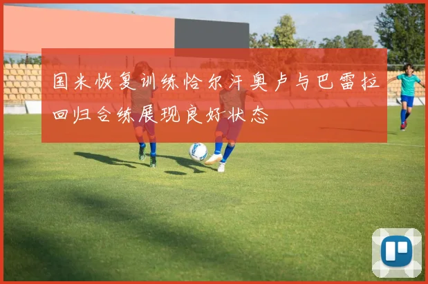 国米恢复训练恰尔汗奥卢与巴雷拉回归合练展现良好状态