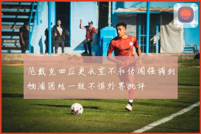 范戴克回应更衣室不和传闻强调利物浦团结一致不惧外界批评