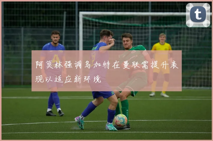 阿莫林强调乌加特在曼联需提升表现以适应新环境