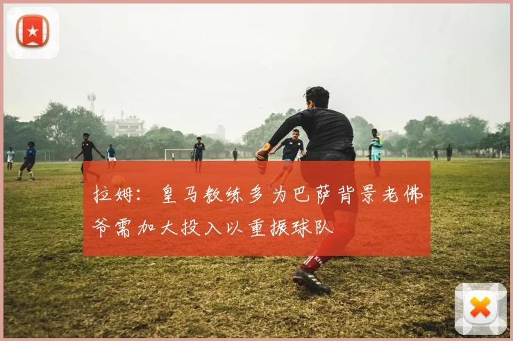 拉姆：皇马教练多为巴萨背景老佛爷需加大投入以重振球队
