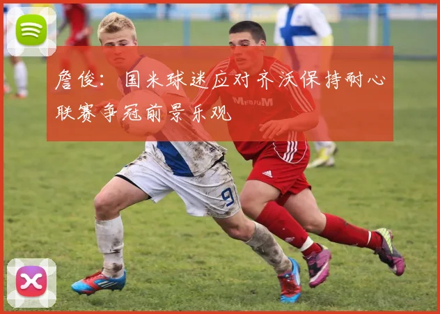 詹俊：国米球迷应对齐沃保持耐心联赛争冠前景乐观