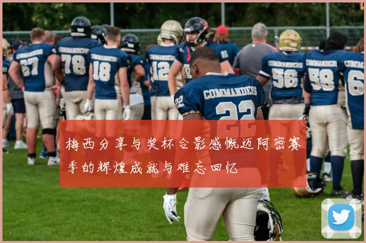 梅西分享与奖杯合影感慨迈阿密赛季的辉煌成就与难忘回忆