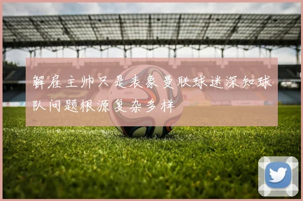 解雇主帅只是表象曼联球迷深知球队问题根源复杂多样