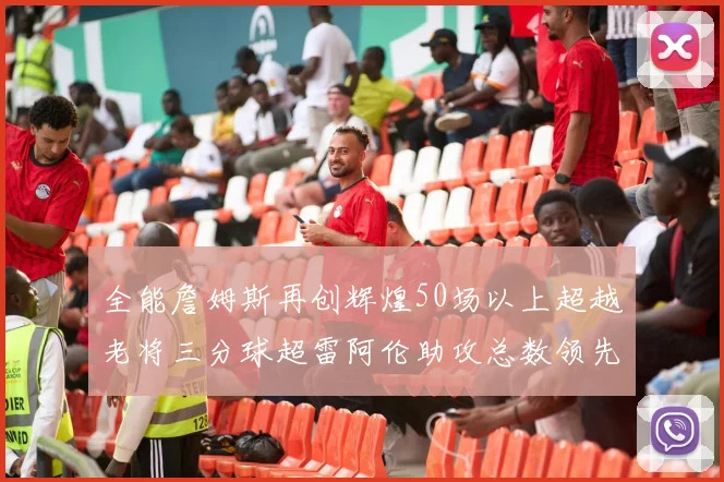 全能詹姆斯再创辉煌50场以上超越老将三分球超雷阿伦助攻总数领先隆多