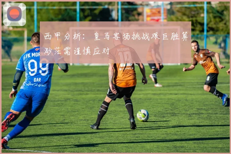 西甲分析：皇马客场挑战艰巨胜算渺茫需谨慎应对