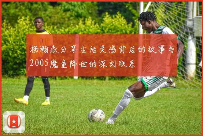 杨瀚森分享古话灵感背后的故事与2005魔童降世的深刻联系