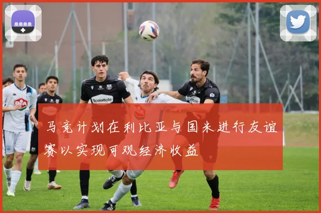 马竞计划在利比亚与国米进行友谊赛以实现可观经济收益