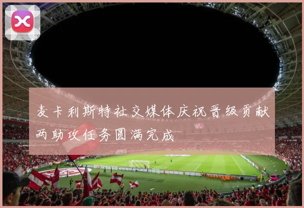 麦卡利斯特社交媒体庆祝晋级贡献两助攻任务圆满完成