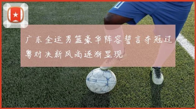 广东全运男篮豪华阵容誓言夺冠辽粤对决新风尚逐渐显现