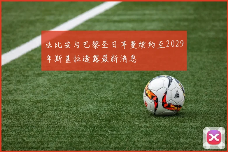 法比安与巴黎圣日耳曼续约至2029年斯基拉透露最新消息