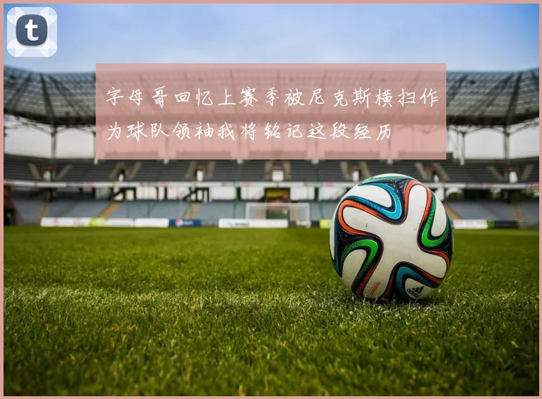 字母哥回忆上赛季被尼克斯横扫作为球队领袖我将铭记这段经历