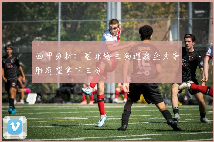 西甲分析：塞尔塔主场迎战全力争胜有望拿下三分