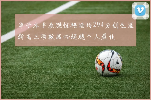 华子本季表现惊艳场均294分创生涯新高三项数据均超越个人最佳