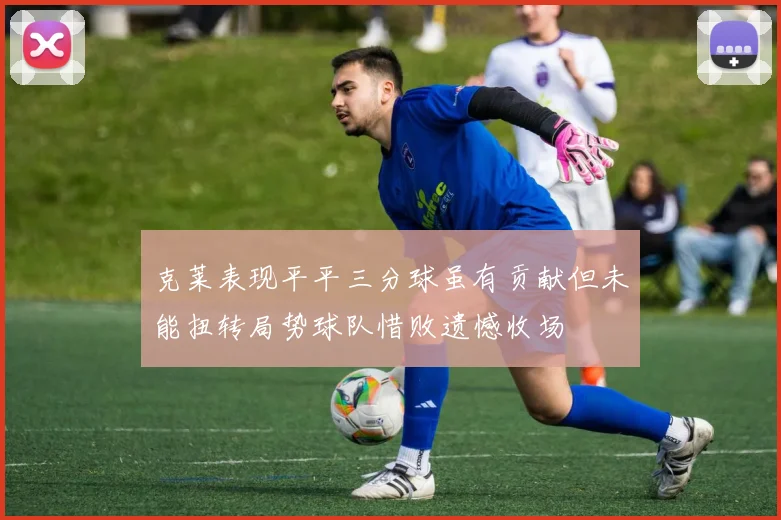 克莱表现平平三分球虽有贡献但未能扭转局势球队惜败遗憾收场