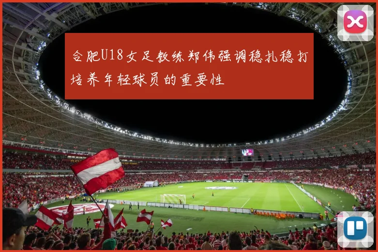 合肥U18女足教练郑伟强调稳扎稳打培养年轻球员的重要性