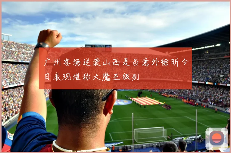 广州客场逆袭山西是否意外徐昕今日表现堪称大魔王级别