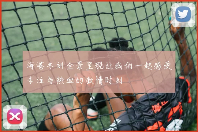 海港冬训全景呈现让我们一起感受专注与热血的激情时刻