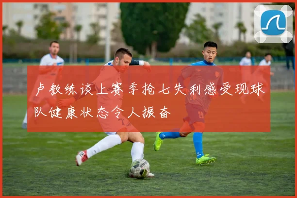 卢教练谈上赛季抢七失利感受现球队健康状态令人振奋