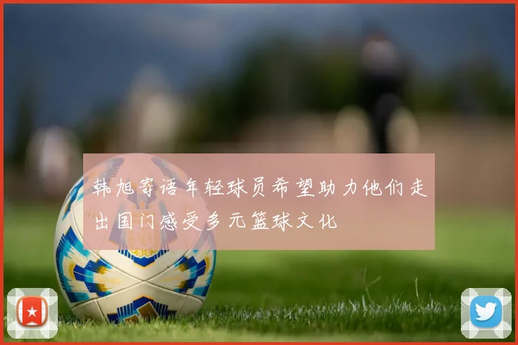 韩旭寄语年轻球员希望助力他们走出国门感受多元篮球文化