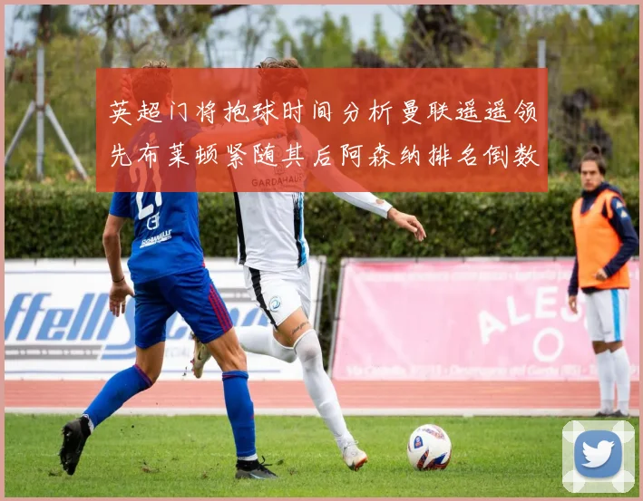 英超门将抱球时间分析曼联遥遥领先布莱顿紧随其后阿森纳排名倒数第三
