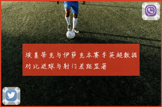 埃基蒂克与伊萨克本赛季英超数据对比进球与射门差距显著