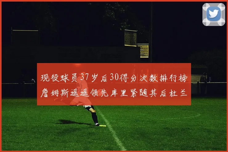 现役球员37岁后30得分次数排行榜詹姆斯遥遥领先库里紧随其后杜兰特位列第三