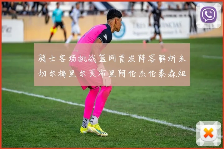 骑士客场挑战篮网首发阵容解析米切尔梅里尔莫布里阿伦杰伦泰森组合亮点
