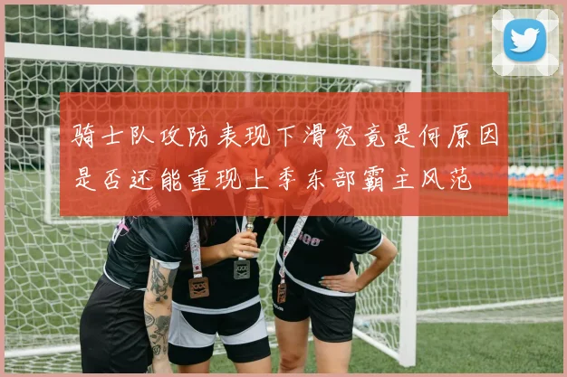 骑士队攻防表现下滑究竟是何原因是否还能重现上季东部霸主风范