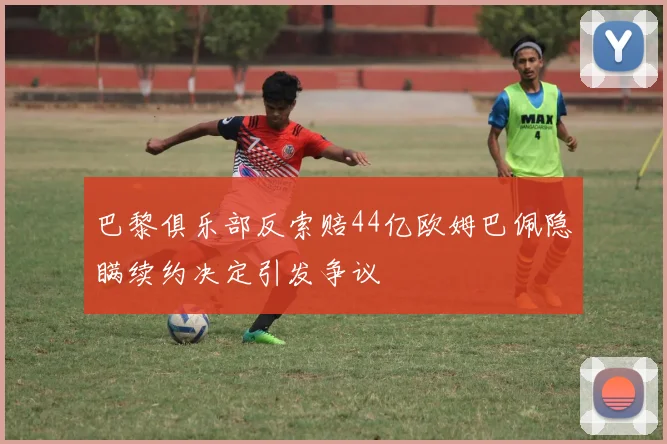 巴黎俱乐部反索赔44亿欧姆巴佩隐瞒续约决定引发争议