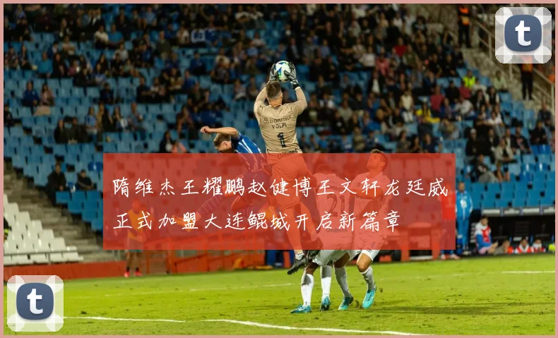 隋维杰王耀鹏赵健博王文轩龙廷威正式加盟大连鲲城开启新篇章