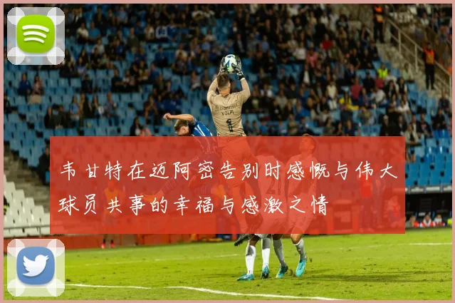 韦甘特在迈阿密告别时感慨与伟大球员共事的幸福与感激之情