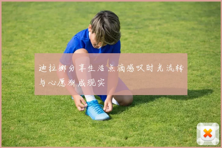迪拉娜分享生活点滴感叹时光流转与心愿渐成现实