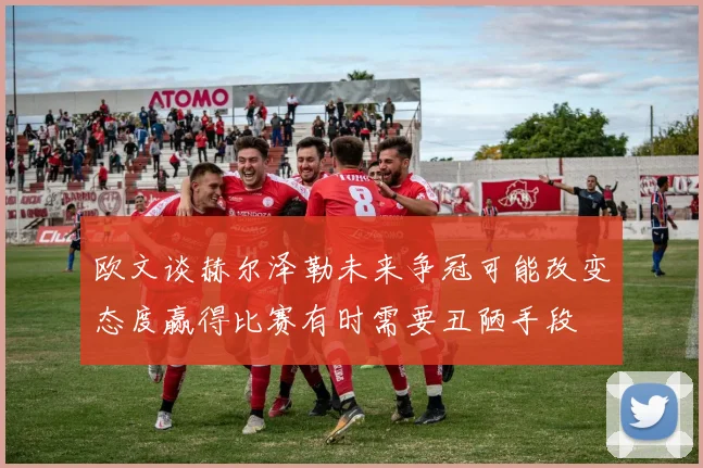 欧文谈赫尔泽勒未来争冠可能改变态度赢得比赛有时需要丑陋手段