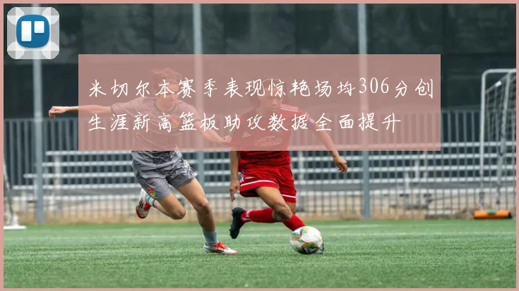 米切尔本赛季表现惊艳场均306分创生涯新高篮板助攻数据全面提升