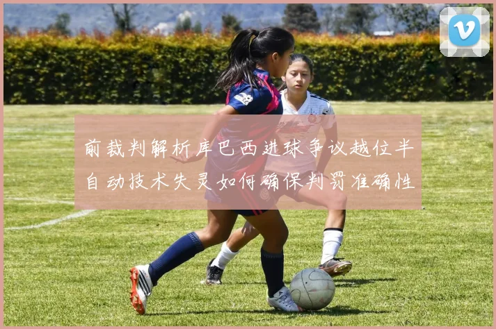 前裁判解析库巴西进球争议越位半自动技术失灵如何确保判罚准确性
