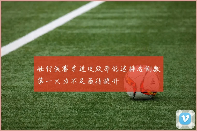 独行侠赛季进攻效率低迷排名倒数第一火力不足亟待提升