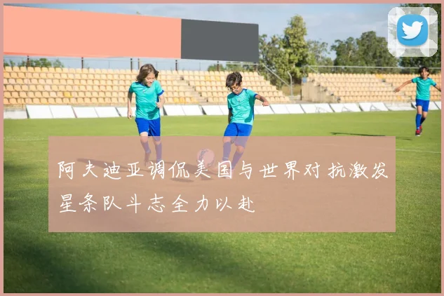 阿夫迪亚调侃美国与世界对抗激发星条队斗志全力以赴