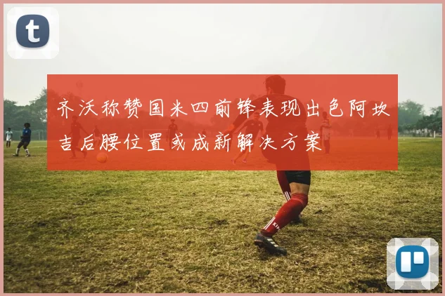 齐沃称赞国米四前锋表现出色阿坎吉后腰位置或成新解决方案