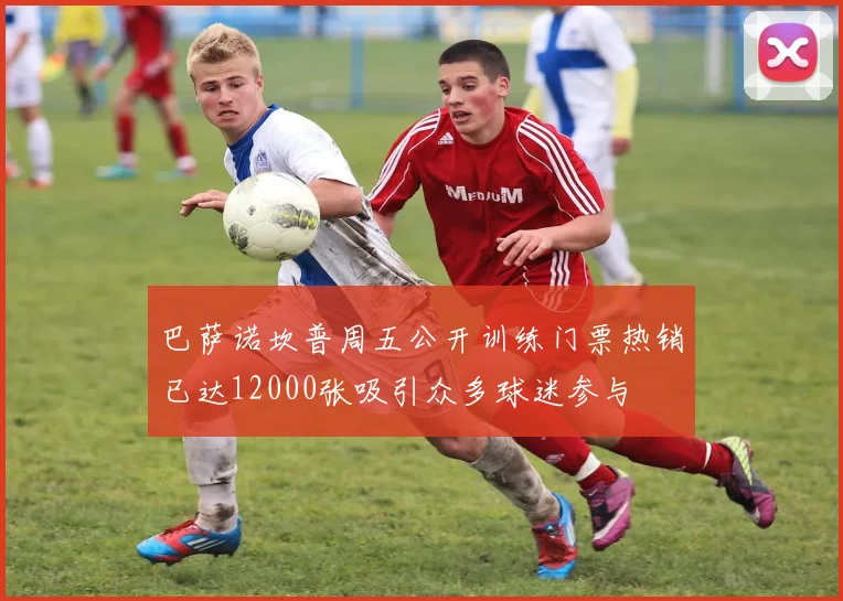 巴萨诺坎普周五公开训练门票热销已达12000张吸引众多球迷参与