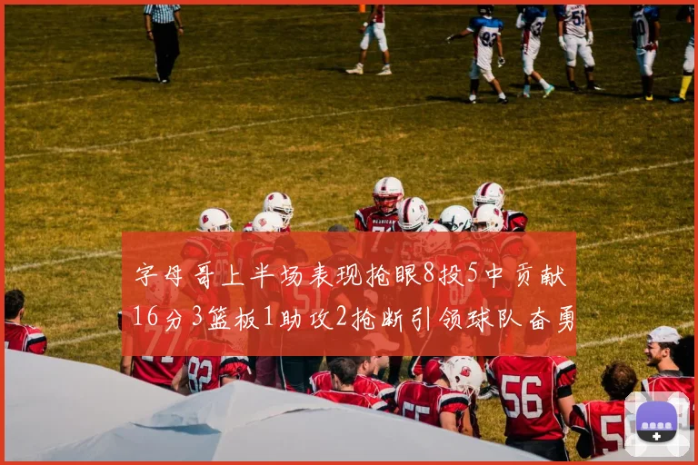 字母哥上半场表现抢眼8投5中贡献16分3篮板1助攻2抢断引领球队奋勇争先