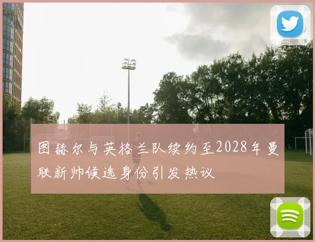 图赫尔与英格兰队续约至2028年曼联新帅候选身份引发热议